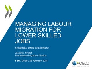 MANAGING LABOUR
MIGRATION FOR
LOWER SKILLED
JOBS
Challenges, pitfalls and solutions
Jonathan Chaloff
International Migration Division
ESRI, Dublin, 26 February 2018
 