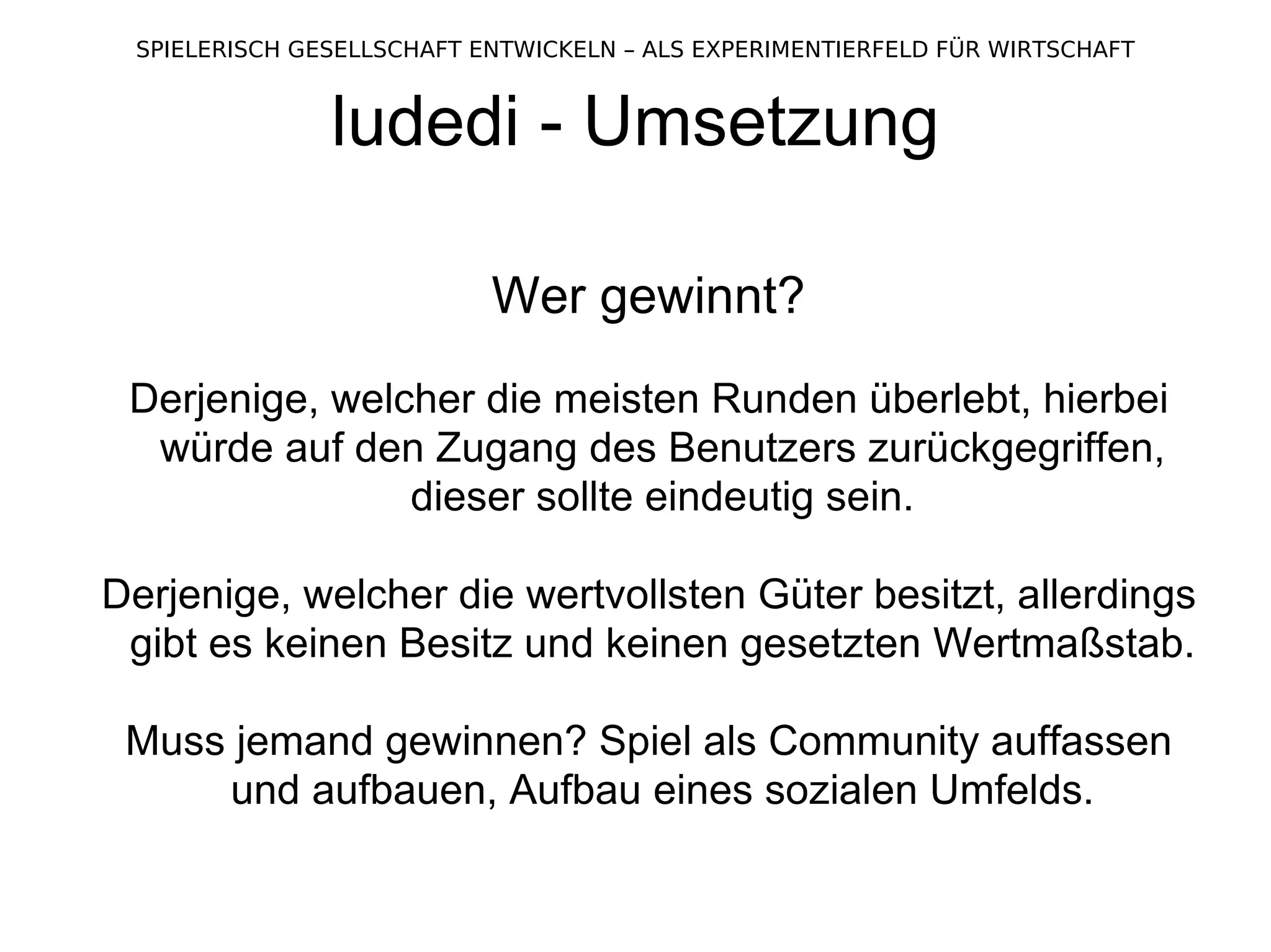 ludedi - Umsetzung Wer gewinnt? Derjenige, welcher die meisten Runden überlebt, hierbei würde auf den Zugang des Benutzers zurückgegriffen, dieser sollte eindeutig sein. Derjenige, welcher die wertvollsten Güter besitzt, allerdings gibt es keinen Besitz und keinen gesetzten Wertmaßstab. Muss jemand gewinnen? Spiel als Community auffassen und aufbauen, Aufbau eines sozialen Umfelds. 