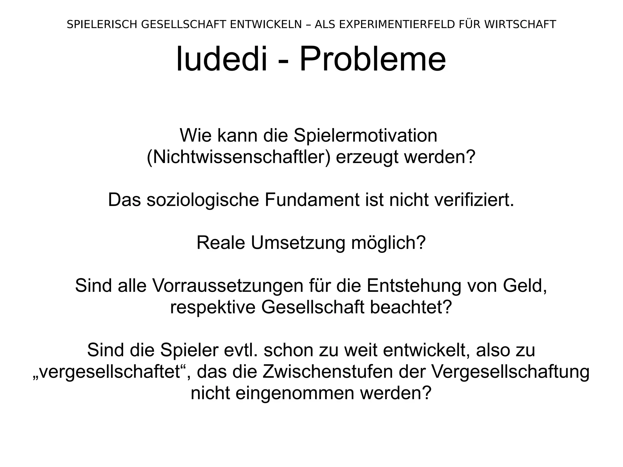 ludedi - Probleme Wie kann die Spielermotivation  (Nichtwissenschaftler) erzeugt werden? Das soziologische Fundament ist nicht verifiziert. Reale Umsetzung möglich? Sind alle Vorraussetzungen für die Entstehung von Geld, respektive Gesellschaft beachtet? Sind die Spieler evtl. schon zu weit entwickelt, also zu „vergesellschaftet“, das die Zwischenstufen der Vergesellschaftung nicht eingenommen werden? 