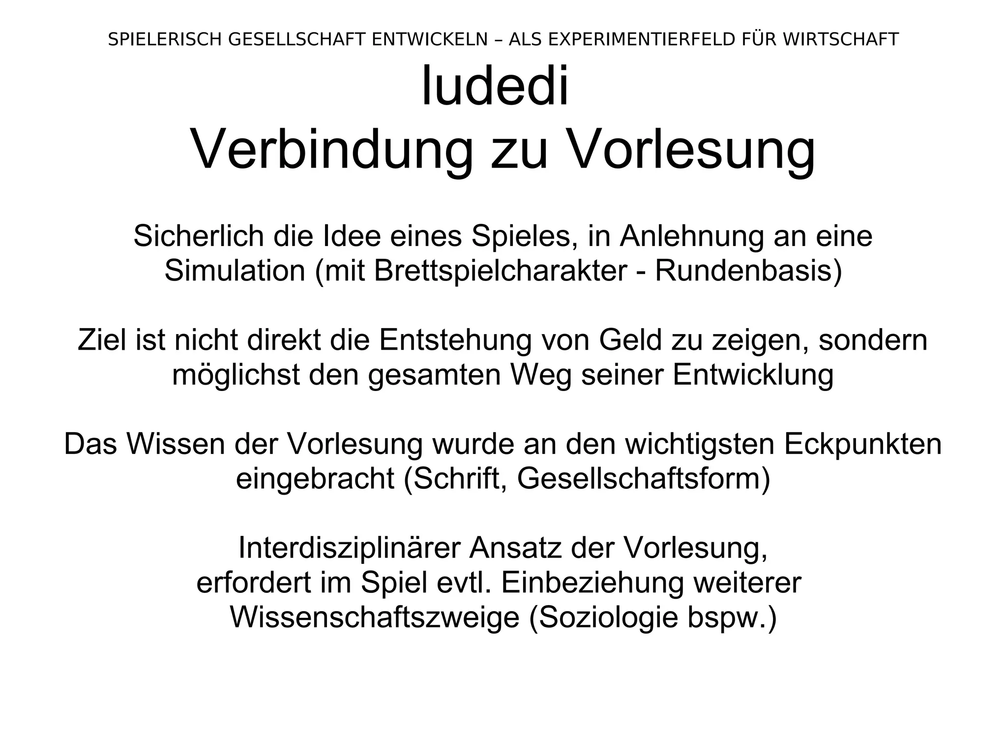 ludedi  Verbindung zu Vorlesung Sicherlich die Idee eines Spieles, in Anlehnung an eine Simulation (mit Brettspielcharakter - Rundenbasis) Ziel ist nicht direkt die Entstehung von Geld zu zeigen, sondern möglichst den gesamten Weg seiner Entwicklung Das Wissen der Vorlesung wurde an den wichtigsten Eckpunkten eingebracht (Schrift, Gesellschaftsform) Interdisziplinärer Ansatz der Vorlesung, erfordert im Spiel evtl. Einbeziehung weiterer  Wissenschaftszweige (Soziologie bspw.) 