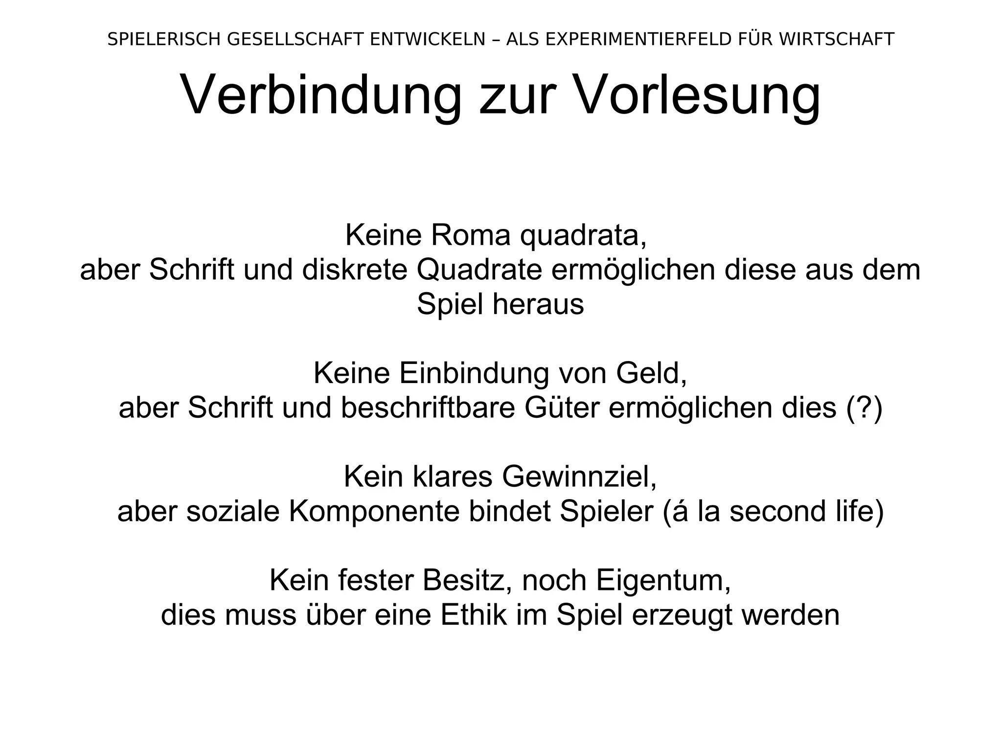 Verbindung zur Vorlesung Keine Roma quadrata,  aber Schrift und diskrete Quadrate ermöglichen diese aus dem Spiel heraus Keine Einbindung von Geld, aber Schrift und beschriftbare Güter ermöglichen dies (?) Kein klares Gewinnziel, aber soziale Komponente bindet Spieler (á la second life) Kein fester Besitz, noch Eigentum, dies muss über eine Ethik im Spiel erzeugt werden 