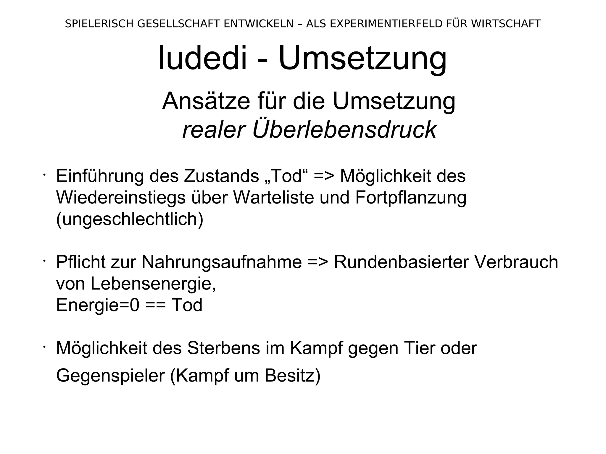 ludedi - Umsetzung Ansätze für die Umsetzung realer Überlebensdruck Einführung des Zustands „Tod“ => Möglichkeit des Wiedereinstiegs über Warteliste und Fortpflanzung (ungeschlechtlich) Pflicht zur Nahrungsaufnahme => Rundenbasierter Verbrauch von Lebensenergie,  Energie=0 == Tod Möglichkeit des Sterbens im Kampf gegen Tier oder Gegenspieler (Kampf um Besitz)   