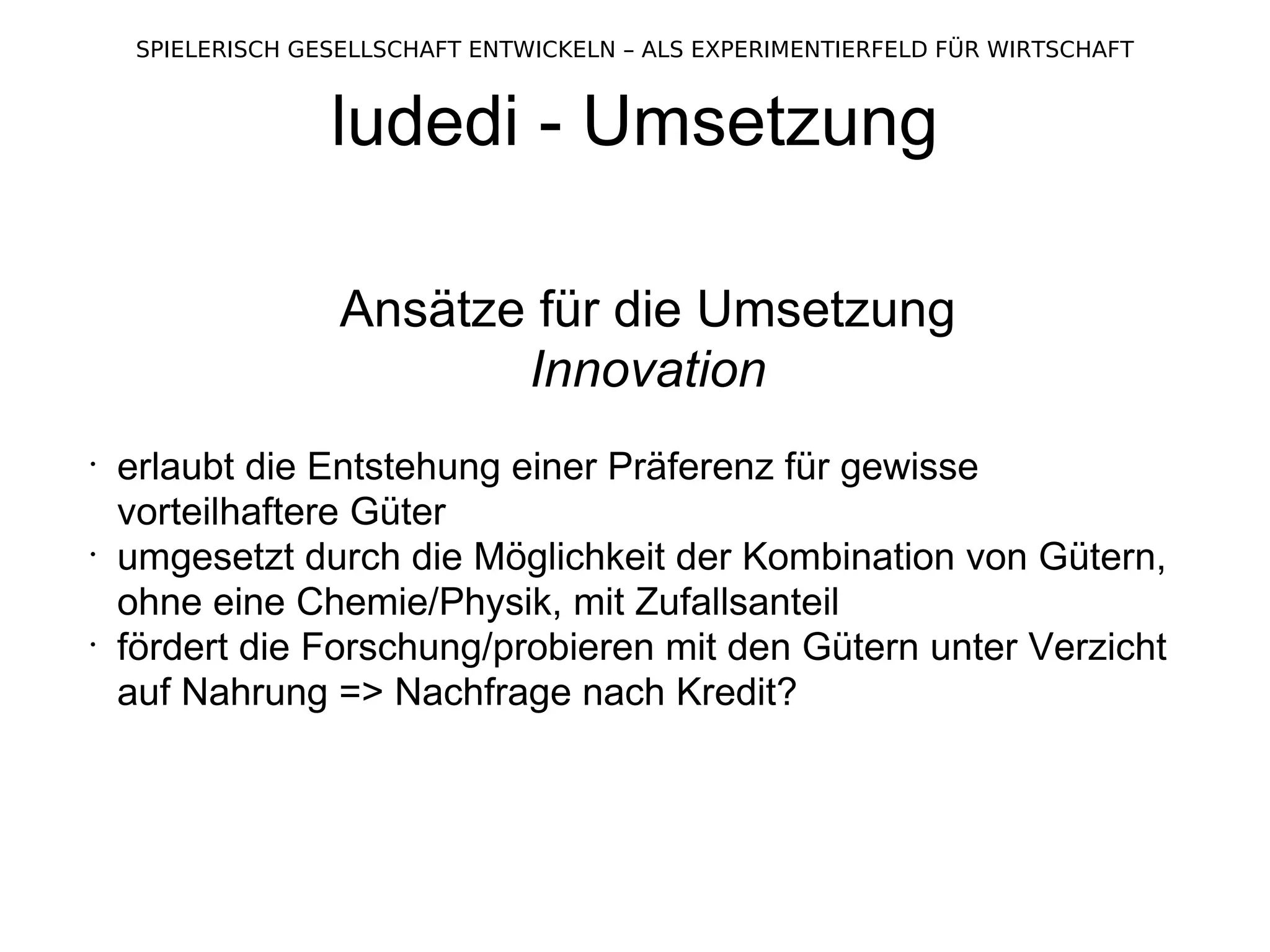 ludedi - Umsetzung Ansätze für die Umsetzung Innovation erlaubt die Entstehung einer Präferenz für gewisse vorteilhaftere Güter umgesetzt durch die Möglichkeit der Kombination von Gütern, ohne eine Chemie/Physik, mit Zufallsanteil fördert die Forschung/probieren mit den Gütern unter Verzicht auf Nahrung => Nachfrage nach Kredit?  