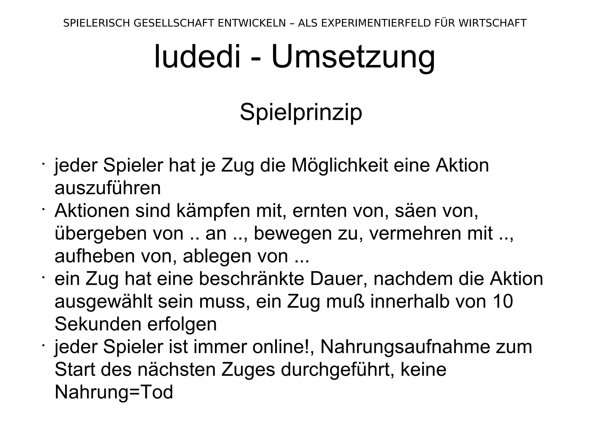 ludedi - Umsetzung Spielprinzip jeder Spieler hat je Zug die Möglichkeit eine Aktion auszuführen Aktionen sind kämpfen mit, ernten von, säen von, übergeben von .. an .., bewegen zu, vermehren mit .., aufheben von, ablegen von ... ein Zug hat eine beschränkte Dauer, nachdem die Aktion ausgewählt sein muss, ein Zug muß innerhalb von 10 Sekunden erfolgen jeder Spieler ist immer online!, Nahrungsaufnahme zum Start des nächsten Zuges durchgeführt, keine Nahrung=Tod 