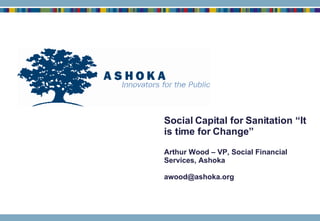 Social Capital for Sanitation “It is time for Change” Arthur Wood – VP, Social Financial Services, Ashoka [email_address] 
