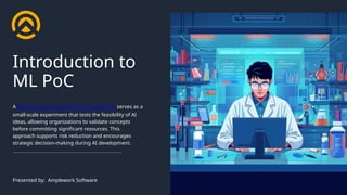 Introduction to
ML PoC
A Machine Learning Proof-of-Concept (PoC) serves as a
small-scale experiment that tests the feasibility of AI
ideas, allowing organizations to validate concepts
before committing significant resources. This
approach supports risk reduction and encourages
strategic decision-making during AI development.
Presented by: Amplework Software
 