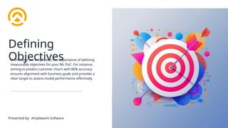 Defining
Objectives
In this step, we emphasize the importance of defining
measurable objectives for your ML PoC. For instance,
aiming to predict customer churn with 80% accuracy
ensures alignment with business goals and provides a
clear target to assess model performance effectively.
Presented by: Amplework Software
 