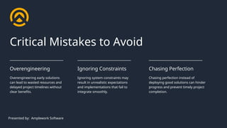Overengineering early solutions
can lead to wasted resources and
delayed project timelines without
clear benefits.
Overengineering
Ignoring system constraints may
result in unrealistic expectations
and implementations that fail to
integrate smoothly.
Ignoring Constraints
Chasing perfection instead of
deploying good solutions can hinder
progress and prevent timely project
completion.
Chasing Perfection
Critical Mistakes to Avoid
Presented by: Amplework Software
 