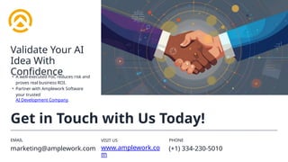 EMAIL
marketing@amplework.com
VISIT US
www.amplework.co
m
PHONE
(+1) 334-230-5010
Get in Touch with Us Today!
• A well-executed PoC reduces risk and
proves real business ROI.
• Partner with Amplework Software
your trusted
AI Development Company.
Validate Your AI
Idea With
Confidence
 
