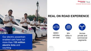 Copyright © 2019 Mahindra & Mahindra Ltd. All rights reserved.
Confidential : Not to be circulated
6000+
vehicles
on road
90+
cities in
India
Across
private and
commercial
segments
REAL ON ROAD EXPERIENCE
Our electric powertrain
enabled cars have run
more than 135 million
electric kms and
counting
 