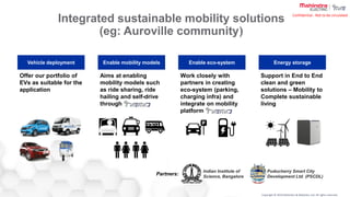 Copyright © 2019 Mahindra & Mahindra Ltd. All rights reserved.
Confidential : Not to be circulated
Integrated sustainable mobility solutions
(eg: Auroville community)
Vehicle deployment Enable mobility models Enable eco-system Energy storage
Offer our portfolio of
EVs as suitable for the
application
Aims at enabling
mobility models such
as ride sharing, ride
hailing and self-drive
through
Work closely with
partners in creating
eco-system (parking,
charging infra) and
integrate on mobility
platform
Support in End to End
clean and green
solutions – Mobility to
Complete sustainable
living
Partners:
Indian Institute of
Science, Bangalore
Puducherry Smart City
Development Ltd. (PSCDL)
 