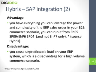 Hybris – SAP integration (2)
Advantage
• you have everything you can leverage the power
and complexity of the ERP sales order in your B2B
commerce scenario, you can run it from EhP5
SP09/EhP6 SP04 (and not EhP7 only). * (source
Hybris)
Disadvantage:
• you cause unpredictable load on your ERP
system, which is a disadvantage for a high volume
commerce scenario. 10
Urszula Urban; www.digideo.co; Feb.05, 2016
 