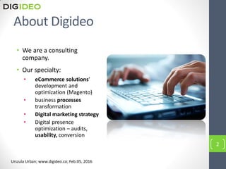 About Digideo
2
Urszula Urban; www.digideo.co; Feb.05, 2016
• We are a consulting
company.
• Our specialty:
• eCommerce solutions’
development and
optimization (Magento)
• business processes
transformation
• Digital marketing strategy
• Digital presence
optimization – audits,
usability, conversion
 