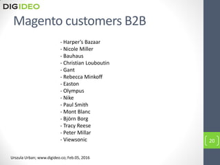 Magento customers B2B
- Harper’s Bazaar
- Nicole Miller
- Bauhaus
- Christian Louboutin
- Gant
- Rebecca Minkoff
- Easton
- Olympus
- Nike
- Paul Smith
- Mont Blanc
- Björn Borg
- Tracy Reese
- Peter Millar
- Viewsonic 20
Urszula Urban; www.digideo.co; Feb.05, 2016
 