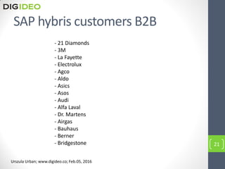 SAP hybris customers B2B
- 21 Diamonds
- 3M
- La Fayette
- Electrolux
- Agco
- Aldo
- Asics
- Asos
- Audi
- Alfa Laval
- Dr. Martens
- Airgas
- Bauhaus
- Berner
- Bridgestone 21
Urszula Urban; www.digideo.co; Feb.05, 2016
 