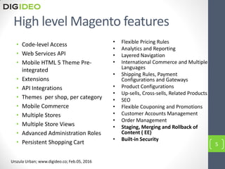 High level Magento features
• Code-level Access
• Web Services API
• Mobile HTML 5 Theme Pre-
integrated
• Extensions
• API Integrations
• Themes per shop, per category
• Mobile Commerce
• Multiple Stores
• Multiple Store Views
• Advanced Administration Roles
• Persistent Shopping Cart
• Flexible Pricing Rules
• Analytics and Reporting
• Layered Navigation
• International Commerce and Multiple
Languages
• Shipping Rules, Payment
Configurations and Gateways
• Product Configurations
• Up-sells, Cross-sells, Related Products
• SEO
• Flexible Couponing and Promotions
• Customer Accounts Management
• Order Management
• Staging, Merging and Rollback of
Content ( EE)
• Built-in Security
5
Urszula Urban; www.digideo.co; Feb.05, 2016
 