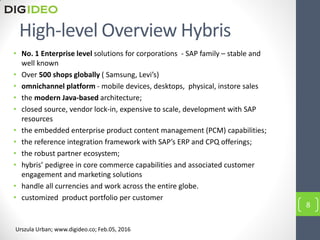 High-level Overview Hybris
• No. 1 Enterprise level solutions for corporations - SAP family – stable and
well known
• Over 500 shops globally ( Samsung, Levi’s)
• omnichannel platform - mobile devices, desktops, physical, instore sales
• the modern Java-based architecture;
• closed source, vendor lock-in, expensive to scale, development with SAP
resources
• the embedded enterprise product content management (PCM) capabilities;
• the reference integration framework with SAP’s ERP and CPQ offerings;
• the robust partner ecosystem;
• hybris’ pedigree in core commerce capabilities and associated customer
engagement and marketing solutions
• handle all currencies and work across the entire globe.
• customized product portfolio per customer
8
Urszula Urban; www.digideo.co; Feb.05, 2016
 