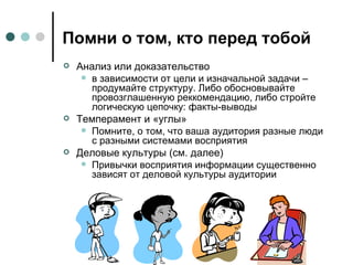 Помни о том, кто перед тобой Анализ или доказательство в зависимости от цели и изначальной задачи – продумайте структуру. Либо обосновывайте провозглашенную реккомендацию, либо стройте логическую цепочку: факты-выводы Темперамент и «углы» Помните, о том, что ваша аудитория разные люди с разными системами восприятия Деловые культуры (см. далее) Привычки восприятия информации существенно  зависят от деловой культуры аудитории 
