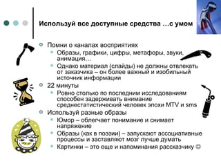 Используй все доступные средства …с умом Помни о каналах восприятиях Образы, графики, цифры, метафоры, звуки, анимация… Однако материал (слайды) не должны отвлекать от заказчика – он более важный и изобильный источник информации 22 минуты Ровно столько по последним исследованиям способен задерживать внимание среднестатистический человек эпохи  MTV  и  sms Используй разные образы Юмор – облегчает понимание и снимает напряжение Образы (как в поэзии) – запускают ассоциативные процессы и заставляют мозг лучше думать Картинки – это еще и напоминания рассказчику   
