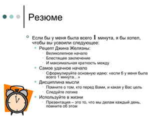 Резюме Если бы у меня была всего  1  минута, я бы хотел, чтобы вы усвоили следующее: Рецепт Джина Желязны: Великолепное начало Блестящее заключение И максимальная краткость между  Самое удачное начало Сформулируйте основную идею: «если б у меня была всего 1 минута…» Дисциплина мысли Помните о том, кто перед Вами, и какая у Вас цель Следуйте логике  Используйте в жизни Презентация – это то, что мы делам каждый день, помните об этом 