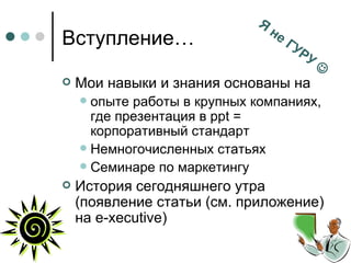 Вступление… Мои навыки и знания основаны на опыте работы в крупных компаниях, где презентация в  ppt =  корпоративный стандарт Немногочисленных статьях Семинаре по маркетингу История сегодняшнего утра (появление статьи (см. приложение) на  e-xecutive) Я не ГУРУ   
