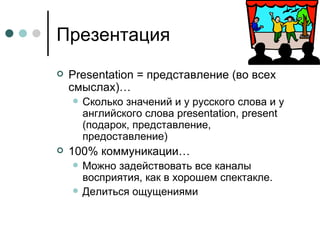Презентация Presentation =  представление (во всех смыслах)… Сколько значений и у русского слова и у английского слова  presentation ,  present ( подарок, представление, предоставление) 100% коммуникации… Можно задействовать все каналы восприятия, как в хорошем спектакле. Делиться ощущениями 