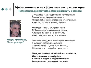 Эффективные и неэффективные презентации Сгущалась тьма над пунктом населенным,  В ночном саду коррупция цвела,  Я ждал тебя, как свойственно влюбленным,  А ты, ты, соответственно, не шла.  Я жаждал твоего коснуться тела,  Любовный жар сжигал меня дотла, А ты прийти ко мне не захотела,  А ты, смотрите выше, все не шла.  Полночный сад был залит лунным светом,  Его залил собою лунный свет.  Сказать такое . нужно быть поэтом,  Так написать . способен лишь поэт.  Поэт, он кратким должен быть и точным,  Иначе не поэт он, а фуфло.  Короче, я сидел в саду полночном.  А ты, как чмо последнее, не шло. Игорь Иртеньев, Поэт-правдоруб Презентацию, как искусство, можно сравнить с поэзией 
