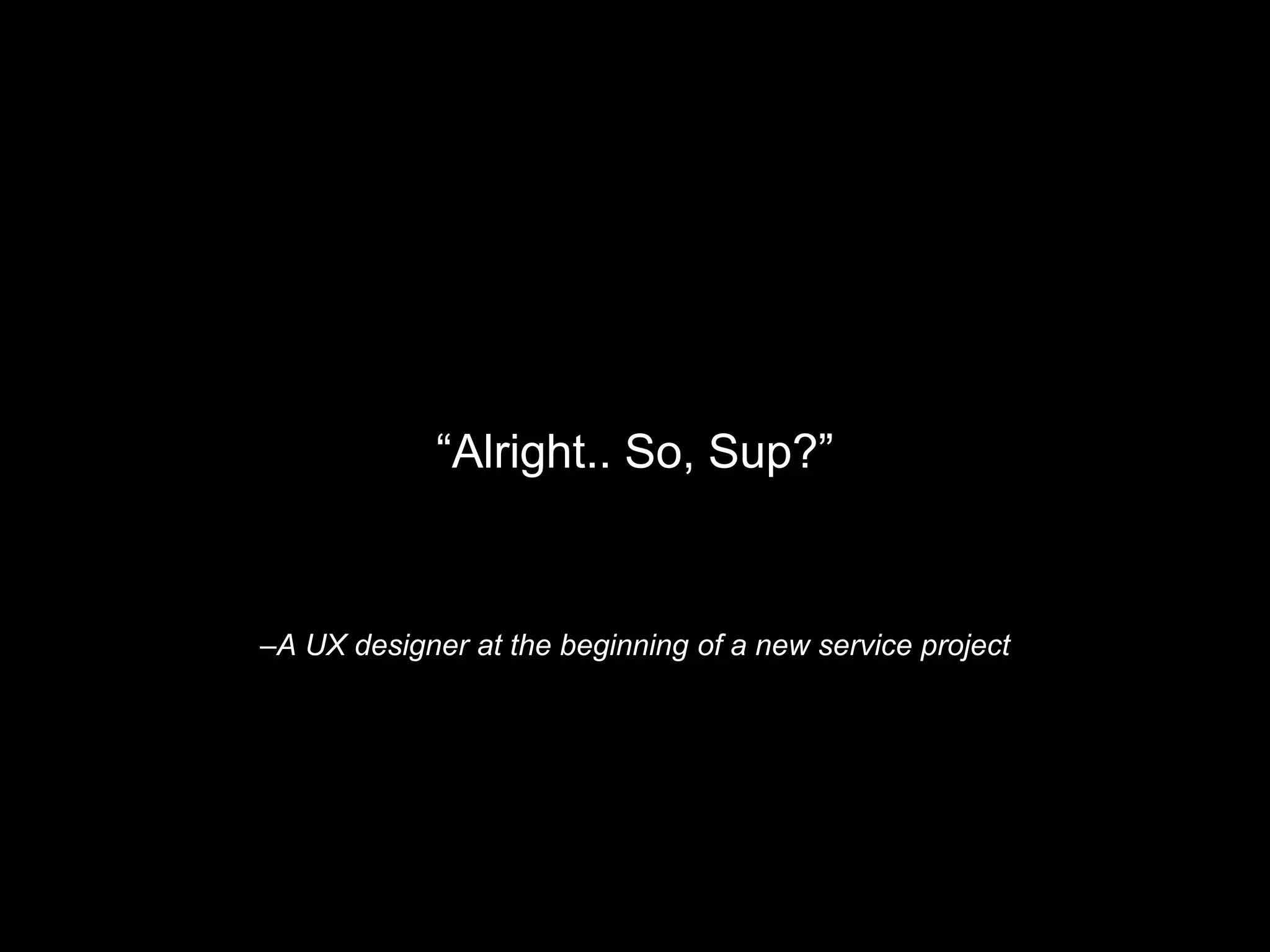 –A UX designer at the beginning of a new service project
“Alright.. So, Sup?”
 