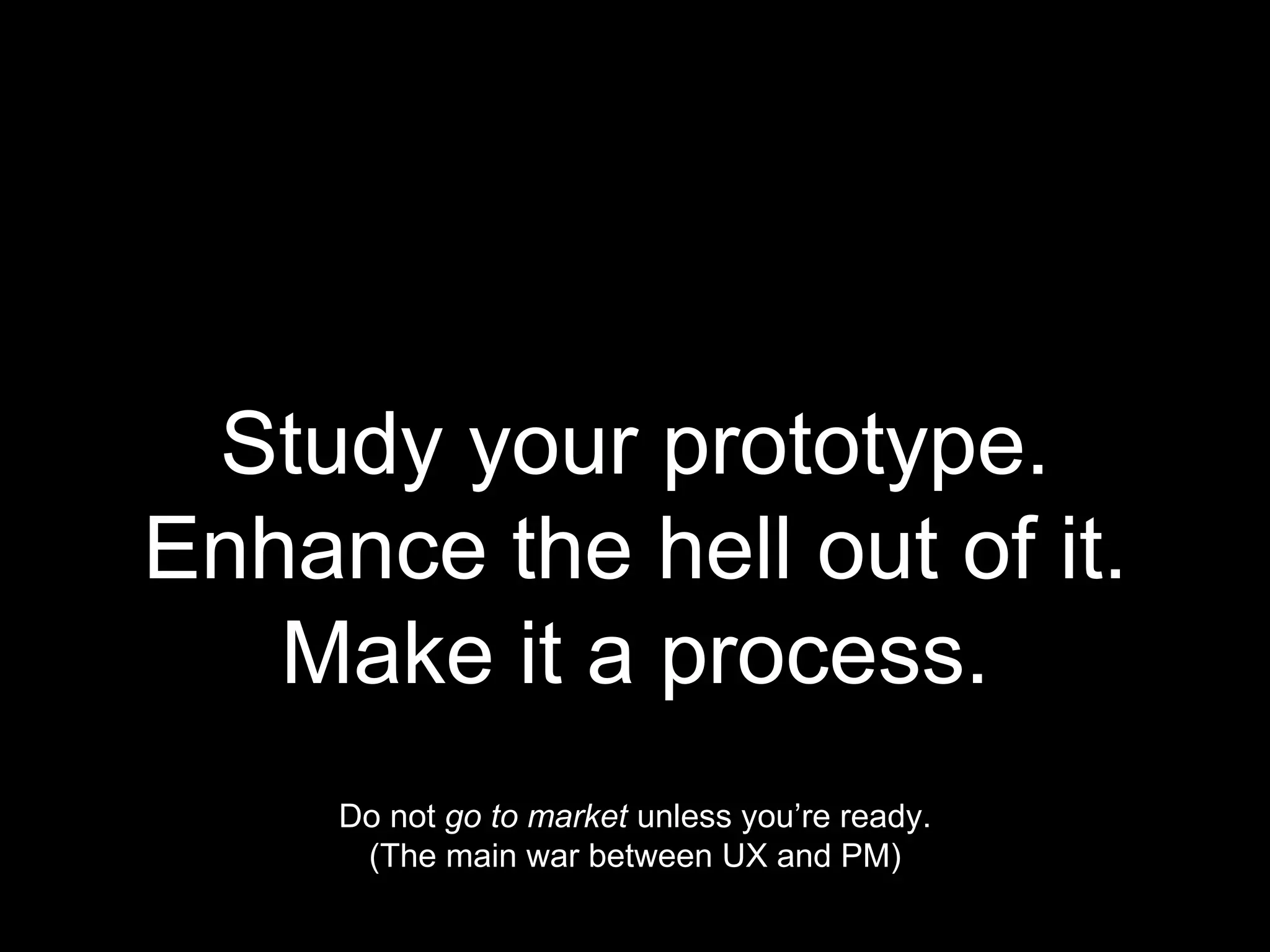 Study your prototype.
Enhance the hell out of it.
Make it a process.
Do not go to market unless you’re ready.
(The main war between UX and PM)
 
