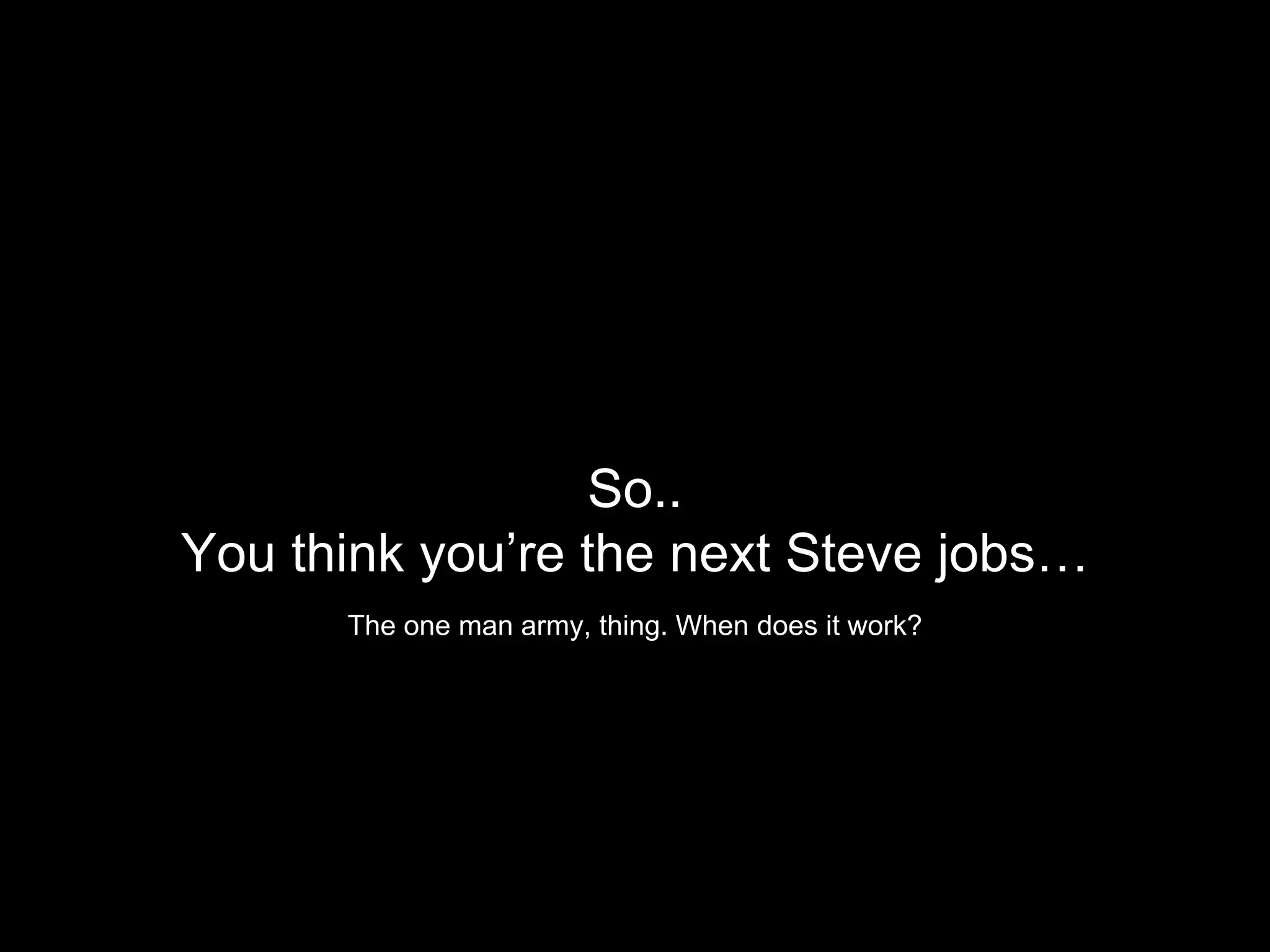 So..
You think you’re the next Steve jobs…
The one man army, thing. When does it work?
 