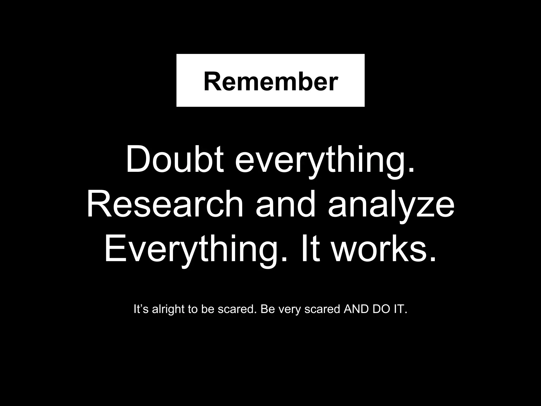 Doubt everything.
Research and analyze
Everything. It works.
It’s alright to be scared. Be very scared AND DO IT.
Remember
 