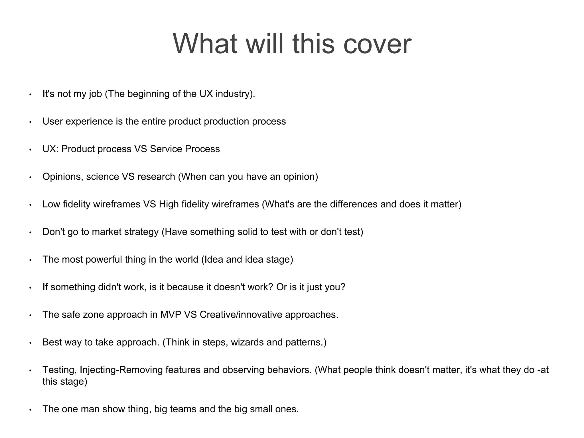 What will this cover
• It's not my job (The beginning of the UX industry).
• User experience is the entire product production process
• UX: Product process VS Service Process
• Opinions, science VS research (When can you have an opinion)
• Low fidelity wireframes VS High fidelity wireframes (What's are the differences and does it matter)
• Don't go to market strategy (Have something solid to test with or don't test)
• The most powerful thing in the world (Idea and idea stage)
• If something didn't work, is it because it doesn't work? Or is it just you?
• The safe zone approach in MVP VS Creative/innovative approaches.
• Best way to take approach. (Think in steps, wizards and patterns.)
• Testing, Injecting-Removing features and observing behaviors. (What people think doesn't matter, it's what they do -at
this stage)
• The one man show thing, big teams and the big small ones.
 