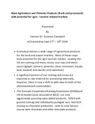 Main Agriculture and Fisheries Products (fresh and processed)
with potential for agro - tourism related markets
Presented
By
Senator Dr. Dunstan Campbell
IICA workshop Sept 17th
– 18th
2019
• Grenada produces a wide range of agricultural products
for the local and export markets. Most of these crops
have potential for the agro-tourism market. Leading the
list are nutmeg and mace; cocoa; sour sop; and exotic
spices (ginger; tumeric; pimento; clove; cinnamon; mauby
bark; bayleaf; bois bande; and cadamom)
• A significant portion of our nutmeg and cocoa are
exported as raw material for processing externally.
However, there is now a shift to add value to both of the
aforementioned commodities.
• The Grenada Cooperative Nutmeg Association (GCNA)and
the Grenada Cocoa Association (GCA) are now
aggressively pursuing value added products. GCNA with
ground nutmeg and individually packaged nuts. And GCA
moving to chocolate production - with its now famous
Jouvay dark chocolate and other chocolate products.
 