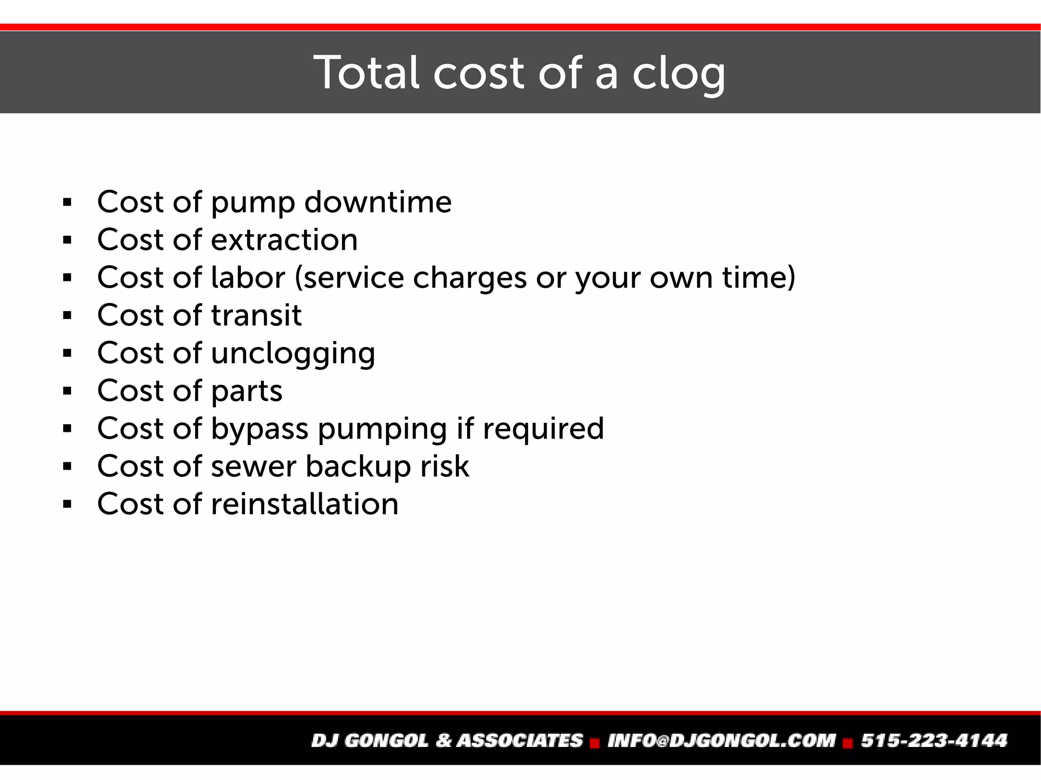 Total cost of a clog
 Cost of pump downtime
 Cost of extraction
 Cost of labor (service charges or your own time)
 Cost of transit
 Cost of unclogging
 Cost of parts
 Cost of bypass pumping if required
 Cost of sewer backup risk
 Cost of reinstallation
 