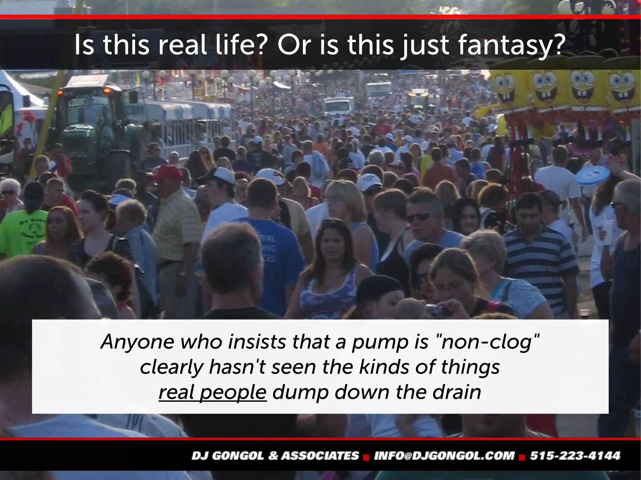 Is this real life? Or is this just fantasy?
Anyone who insists that
a pump is "non-clog"
clearly hasn't seen the kinds of things
real people dump down the drain
 