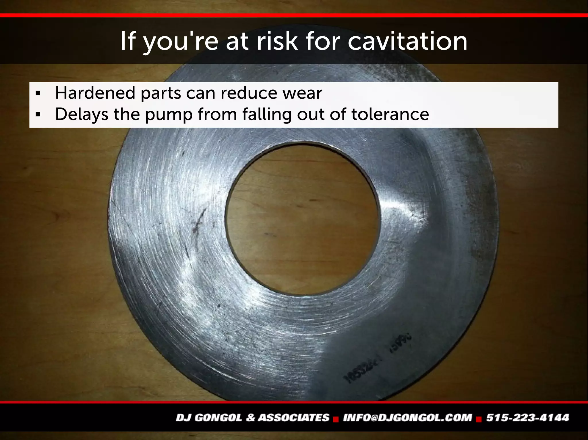 If you're at risk for cavitation
 Hardened parts can reduce wear
 Hardening delays the pump from falling out of tolerance
 