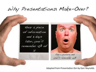 Why Presentation21 Make-Over?


       Hear a piece
      of information
        and 3 days
       later, you’ll
     remember 10% of
             it
                             Add a picture and
                            you’ll remember 65%



                   Adapted	
  from	
  Presenta&on	
  Zen	
  by	
  Garr	
  Reynolds
 