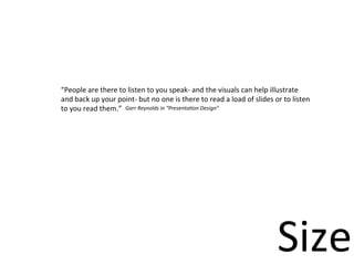 “People	
  are	
  there	
  to	
  listen	
  to	
  you	
  speak-­‐	
  and	
  the	
  visuals	
  can	
  help	
  illustrate	
  
and	
  back	
  up	
  your	
  point-­‐	
  but	
  no	
  one	
  is	
  there	
  to	
  read	
  a	
  load	
  of	
  slides	
  or	
  to	
  listen	
  
to	
  you	
  read	
  them.” Garr	
  Reynolds	
  in	
  “Presenta5on	
  Design”




                                                                                                                         Size
 