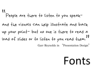 “People are there to listen to you speak-
and the visuals can help illustrate and back
up your point- but no one is there to read a
load of slides or to listen to you read them.              ”
                  Garr	
 Reynolds	
 in	
 “Presentation	
 Design”




                                       Fonts
 