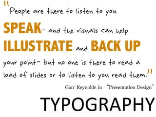 “People are there to listen to you
SPEAK- and the visuals can help
ILLUSTRATE and BACK UP
your point- but no one is there to read a
                    ”
load of slides or to listen to you read them.
                   Garr	
 Reynolds	
 in	
 “Presentation	
 Design”



           TYPOGRAPHY
 