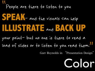 “People are there to listen to you
SPEAK- and the visuals can help
ILLUSTRATE and BACK UP
your point- but no one is there to read a
                                          ”
load of slides or to listen to you read them.
                   Garr	
 Reynolds	
 in	
 “Presentation	
 Design”



                                      Color
 