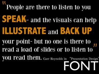 “People are there to listen to you
SPEAK- and the visuals can help
ILLUSTRATE and BACK UP
your point- but no one is there to
read a load of slides or to listen to   ”
you read them. Garr	
 Reynolds	
 in	
 “Presentation	
 Design”
                                     FONT
 