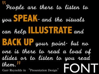 “People	 are	 there	 to	 listen	 to	 
you SPEAK- and	 the	 visuals	 
can	 help ILLUSTRATE and
BACK UP your	 point-	 but	 no	 
one	 is	 there	 to	 read	 a	 load	 of	 
slides	 or	 to	 listen	 to	 you	 read	 
them.      ”
Garr	
 Reynolds	
 in	
 “Presentation	
 Design”   FONT
 