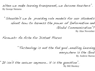 When we make learning transparent, we become teachers”.
 By	
 George	
 Siemens



   “Shouldn’t we be providing role models for our students
      about how to harness the power of Information and
                                   Global Communication”?
                                                             By	
 Alan	
 November

 Fernweh- An Ache for Distant Places


                 “Technology is not the End goal...enabling Learning
                                           everywhere is the Goal
                                                              By	
 Andrew	
 Barras

“It isn’t the answer anymore… it is the question”.
                                               By	
 Bill	
 Sheskey
 
