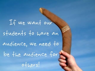 If we want our
students to have an
audience, we need to
be the audience for
      others!
 
