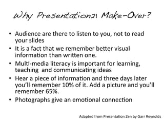 Why Presentation21 Make-Over?
• Audience	
  are	
  there	
  to	
  listen	
  to	
  you,	
  not	
  to	
  read	
  
  your	
  slides
• It	
  is	
  a	
  fact	
  that	
  we	
  remember	
  be:er	
  visual	
  
  informa&on	
  than	
  wri:en	
  one.
• Mul&-­‐media	
  literacy	
  is	
  important	
  for	
  learning,	
  
  teaching	
  	
  and	
  communica&ng	
  ideas
• Hear	
  a	
  piece	
  of	
  informa&on	
  and	
  three	
  days	
  later	
  
  you’ll	
  remember	
  10%	
  of	
  it.	
  Add	
  a	
  picture	
  and	
  you’ll	
  
  remember	
  65%.
• Photographs	
  give	
  an	
  emo&onal	
  connec&on

                                        Adapted	
  from	
  Presenta&on	
  Zen	
  by	
  Garr	
  Reynolds
 