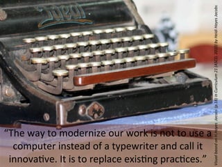 Visual	
  based	
  on	
  H.Hayes	
  	
  Jacobs	
  (p.18)	
  in	
  Curriculum	
  21	
  (ASCD,	
  2010)	
  by	
  Heidi	
  Hayes	
  Jacobs
“The	
  way	
  to	
  modernize	
  our	
  work	
  is	
  not	
  to	
  use	
  a	
  
  computer	
  instead	
  of	
  a	
  typewriter	
  and	
  call	
  it	
  
 innova&ve.	
  It	
  is	
  to	
  replace	
  exis&ng	
  prac&ces.”
 