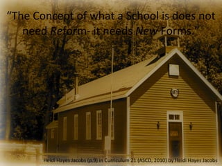 “The	
  Concept	
  of	
  what	
  a	
  School	
  is	
  does	
  not	
  
   need	
  Reform-­‐	
  it	
  needs	
  New	
  Forms.”




            Heidi	
  Hayes	
  Jacobs	
  (p.9)	
  in	
  Curriculum	
  21	
  (ASCD,	
  2010)	
  by	
  Heidi	
  Hayes	
  Jacobs
 