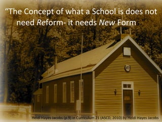 “The	
  Concept	
  of	
  what	
  a	
  School	
  is	
  does	
  not	
  
   need	
  Reform-­‐	
  it	
  needs	
  New	
  Forms.”




            Heidi	
  Hayes	
  Jacobs	
  (p.9)	
  in	
  Curriculum	
  21	
  (ASCD,	
  2010)	
  by	
  Heidi	
  Hayes	
  Jacobs
 