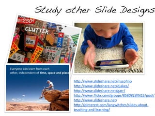 Study other Slide Designs




        h:p://www.slideshare.net/mscoﬁno
        h:p://www.slideshare.net/djakes/	
  
        h:p://www.slideshare.net/garr/	
  	
  	
  
        h:p://www.ﬂickr.com/groups/858082@N25/pool/
        h:p://www.slideshare.net/	
  	
  
        h:p://pinterest.com/langwitches/slides-­‐about-­‐
        teaching-­‐and-­‐learning/	
  
 